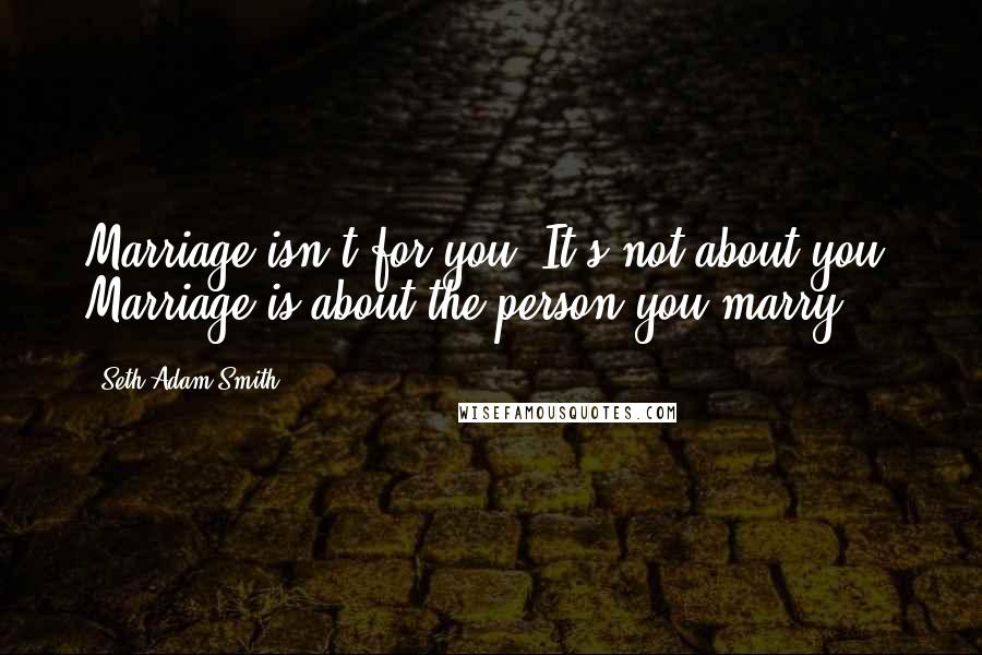 Seth Adam Smith Quotes: Marriage isn't for you. It's not about you. Marriage is about the person you marry.