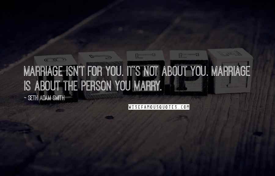 Seth Adam Smith Quotes: Marriage isn't for you. It's not about you. Marriage is about the person you marry.