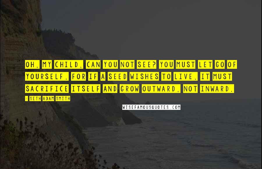 Seth Adam Smith Quotes: Oh, my child, can you not see? You must let go of yourself. For if a seed wishes to live, it must sacrifice itself and grow outward, not inward.