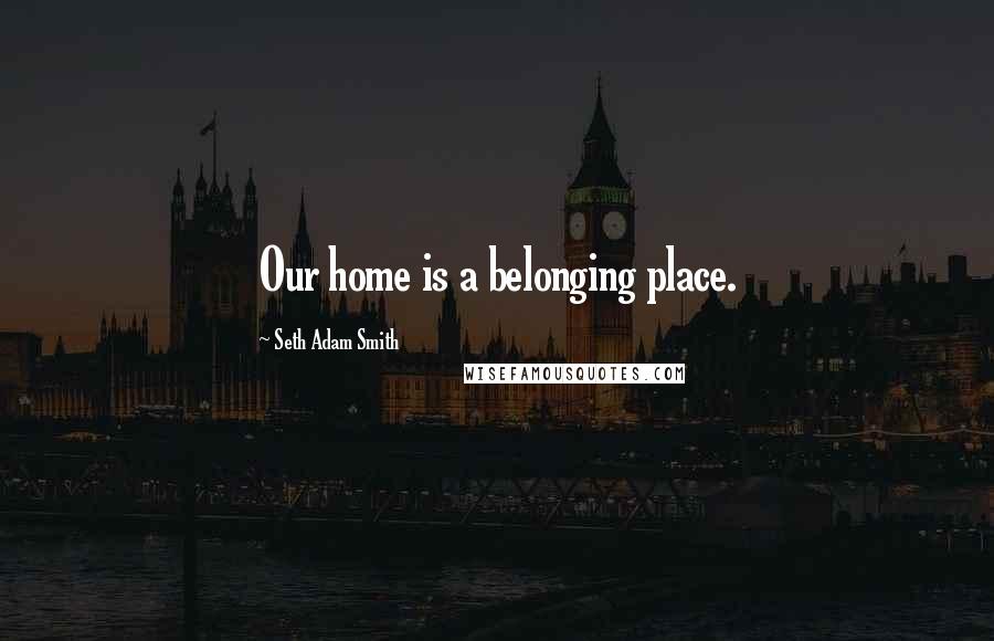 Seth Adam Smith Quotes: Our home is a belonging place.