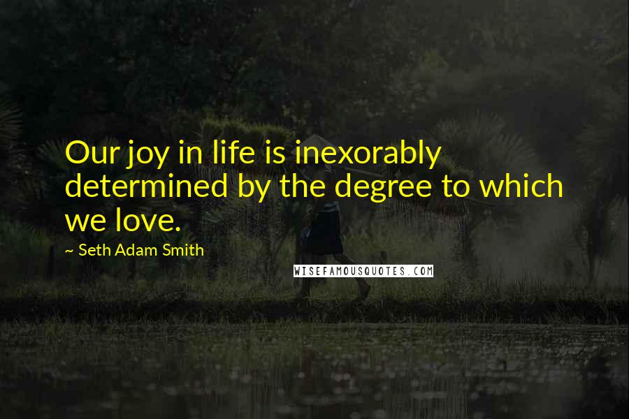 Seth Adam Smith Quotes: Our joy in life is inexorably determined by the degree to which we love.