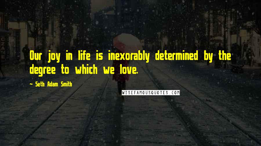 Seth Adam Smith Quotes: Our joy in life is inexorably determined by the degree to which we love.