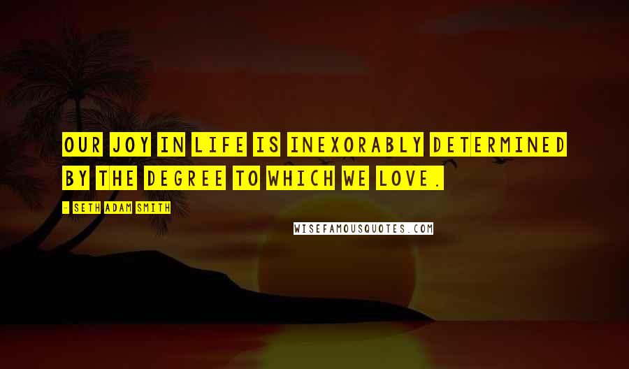 Seth Adam Smith Quotes: Our joy in life is inexorably determined by the degree to which we love.