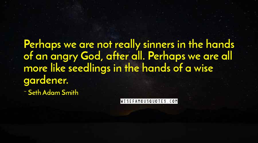 Seth Adam Smith Quotes: Perhaps we are not really sinners in the hands of an angry God, after all. Perhaps we are all more like seedlings in the hands of a wise gardener.