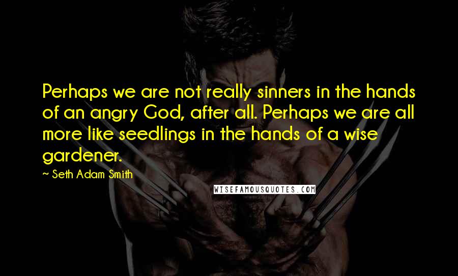 Seth Adam Smith Quotes: Perhaps we are not really sinners in the hands of an angry God, after all. Perhaps we are all more like seedlings in the hands of a wise gardener.