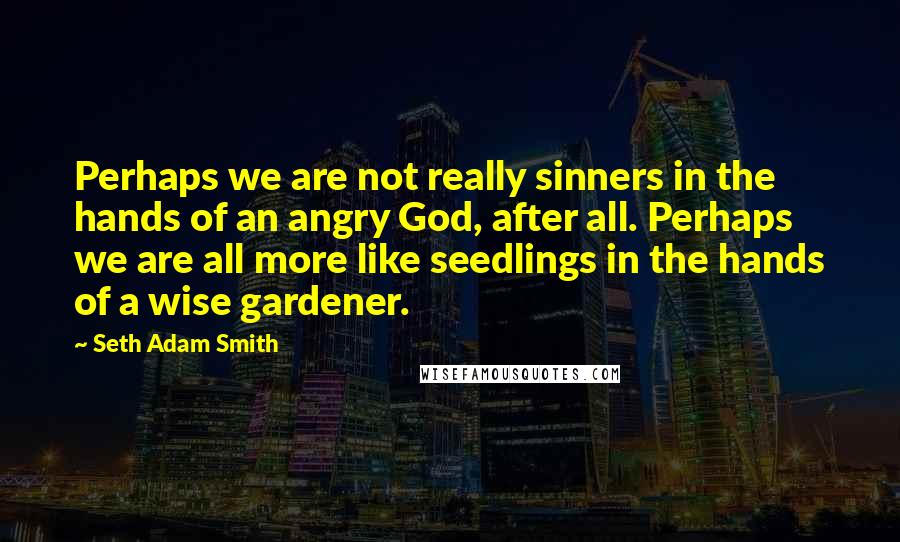 Seth Adam Smith Quotes: Perhaps we are not really sinners in the hands of an angry God, after all. Perhaps we are all more like seedlings in the hands of a wise gardener.