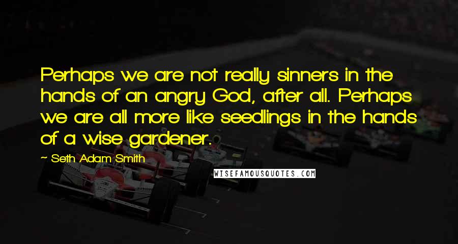 Seth Adam Smith Quotes: Perhaps we are not really sinners in the hands of an angry God, after all. Perhaps we are all more like seedlings in the hands of a wise gardener.