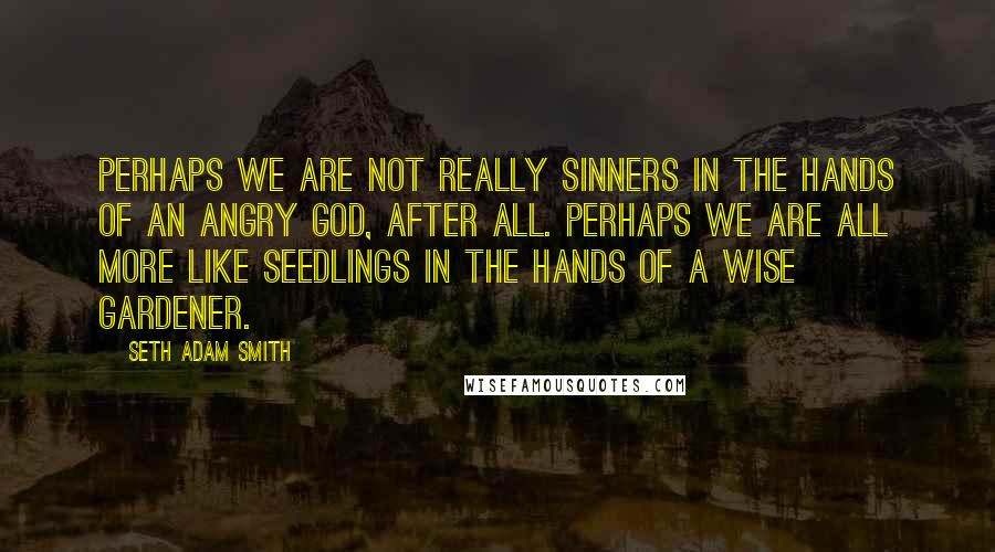 Seth Adam Smith Quotes: Perhaps we are not really sinners in the hands of an angry God, after all. Perhaps we are all more like seedlings in the hands of a wise gardener.