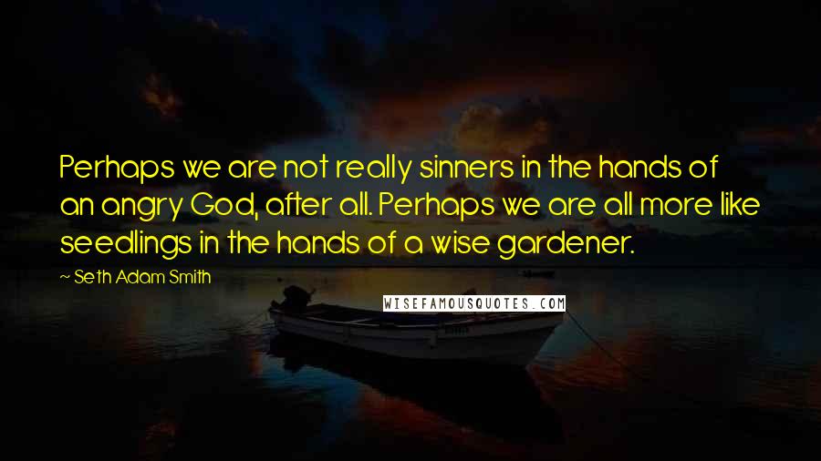 Seth Adam Smith Quotes: Perhaps we are not really sinners in the hands of an angry God, after all. Perhaps we are all more like seedlings in the hands of a wise gardener.