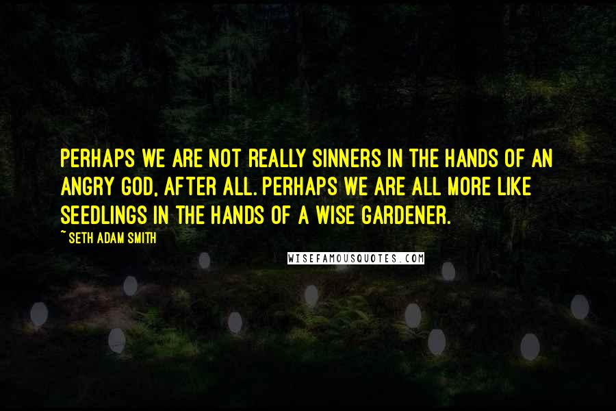 Seth Adam Smith Quotes: Perhaps we are not really sinners in the hands of an angry God, after all. Perhaps we are all more like seedlings in the hands of a wise gardener.