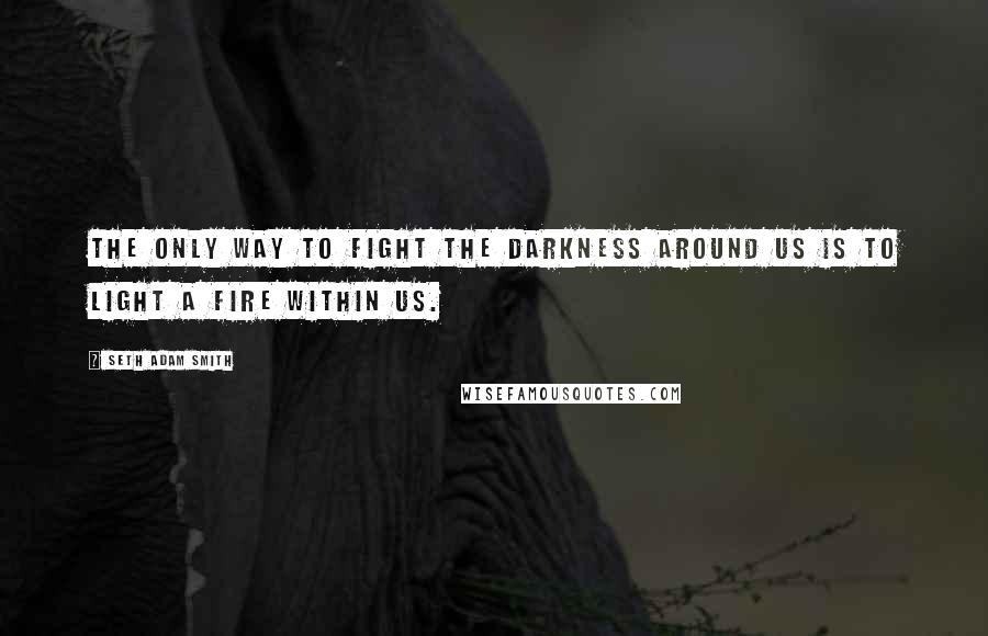 Seth Adam Smith Quotes: The only way to fight the darkness around us is to light a fire within us.