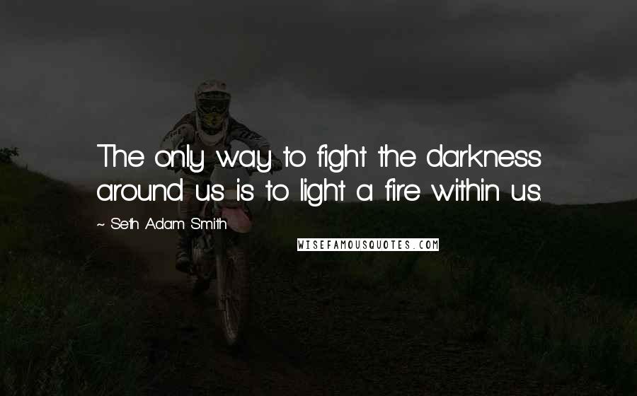 Seth Adam Smith Quotes: The only way to fight the darkness around us is to light a fire within us.