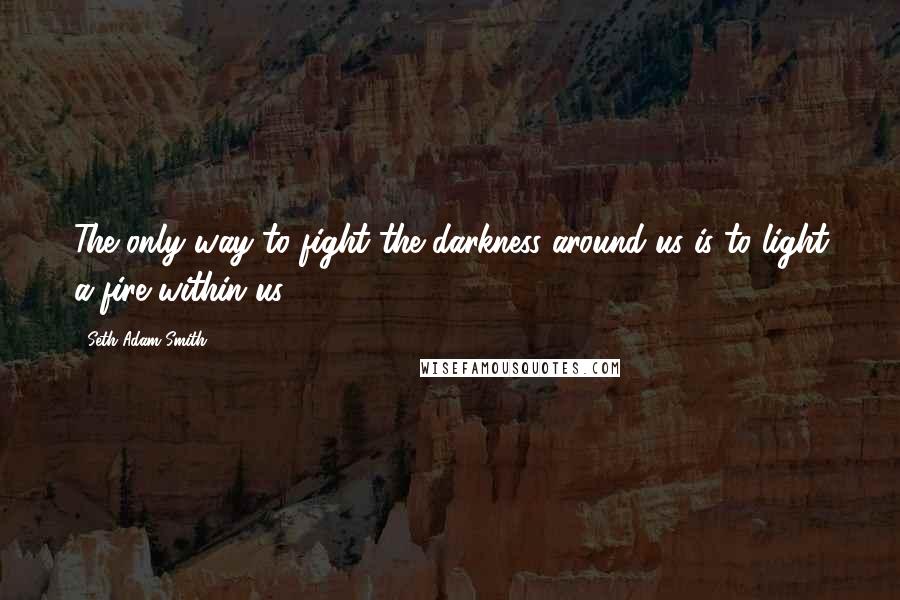 Seth Adam Smith Quotes: The only way to fight the darkness around us is to light a fire within us.