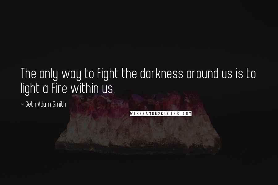 Seth Adam Smith Quotes: The only way to fight the darkness around us is to light a fire within us.