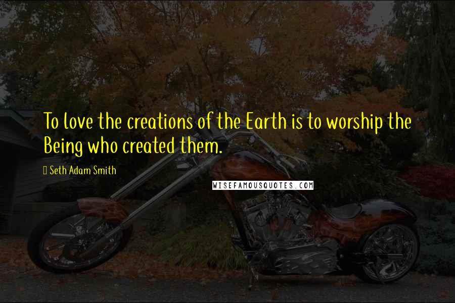 Seth Adam Smith Quotes: To love the creations of the Earth is to worship the Being who created them.