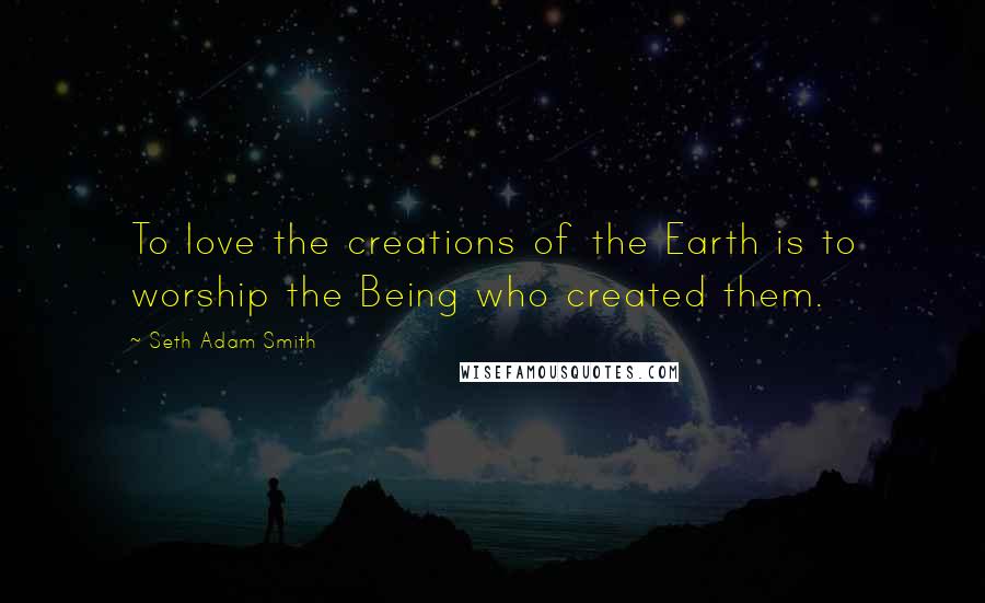 Seth Adam Smith Quotes: To love the creations of the Earth is to worship the Being who created them.