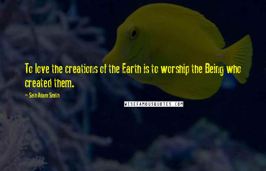 Seth Adam Smith Quotes: To love the creations of the Earth is to worship the Being who created them.