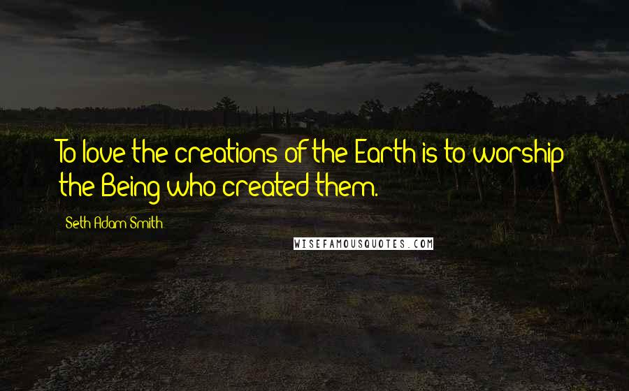 Seth Adam Smith Quotes: To love the creations of the Earth is to worship the Being who created them.