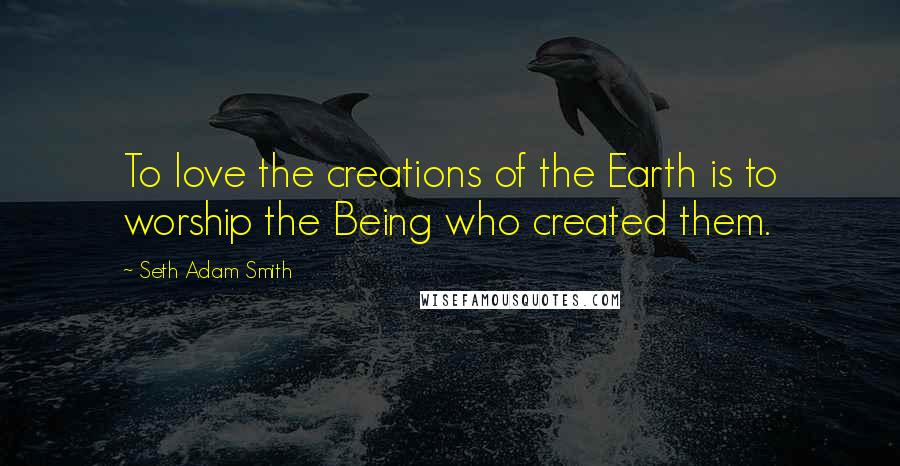 Seth Adam Smith Quotes: To love the creations of the Earth is to worship the Being who created them.