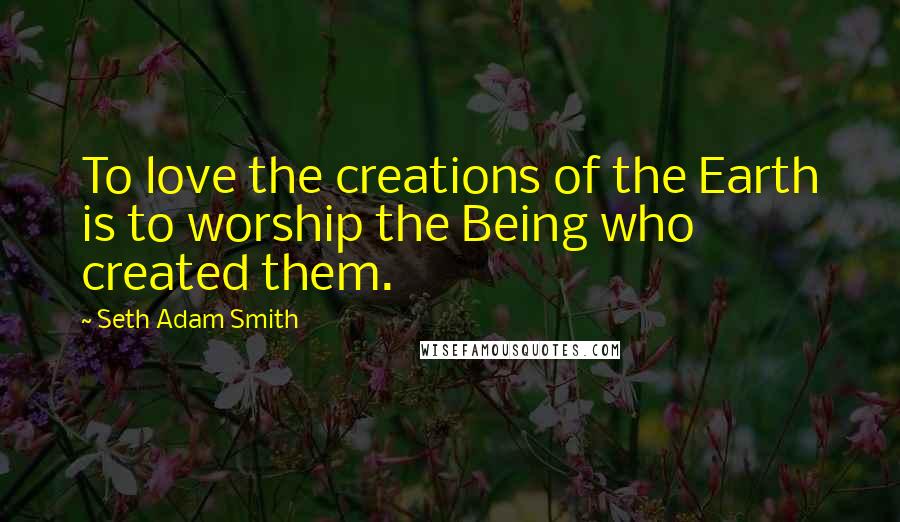 Seth Adam Smith Quotes: To love the creations of the Earth is to worship the Being who created them.