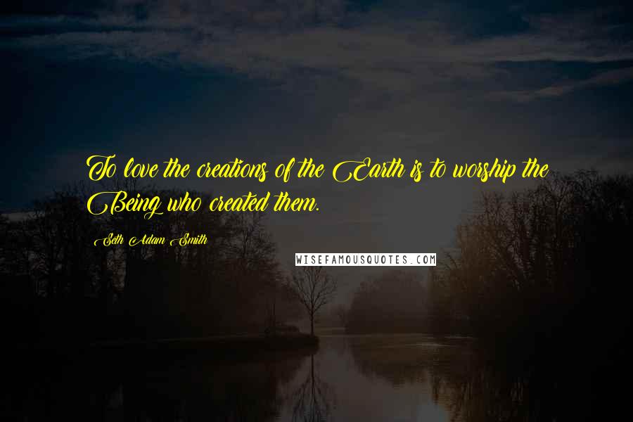 Seth Adam Smith Quotes: To love the creations of the Earth is to worship the Being who created them.