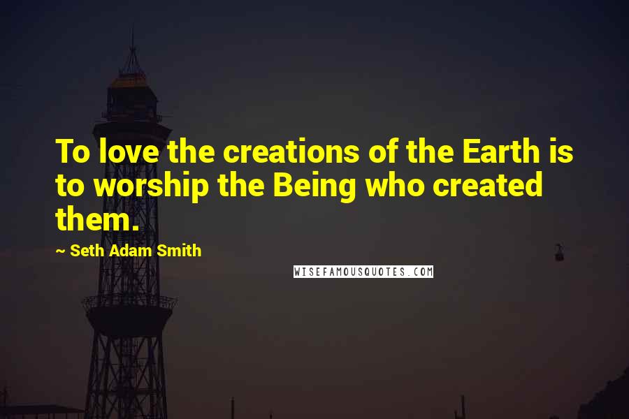 Seth Adam Smith Quotes: To love the creations of the Earth is to worship the Being who created them.