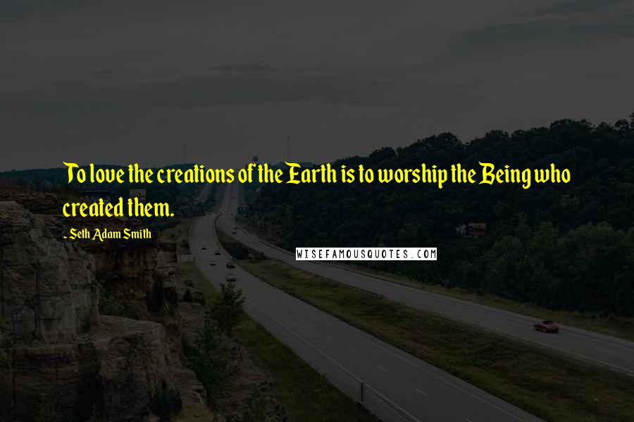 Seth Adam Smith Quotes: To love the creations of the Earth is to worship the Being who created them.