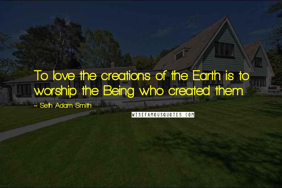 Seth Adam Smith Quotes: To love the creations of the Earth is to worship the Being who created them.