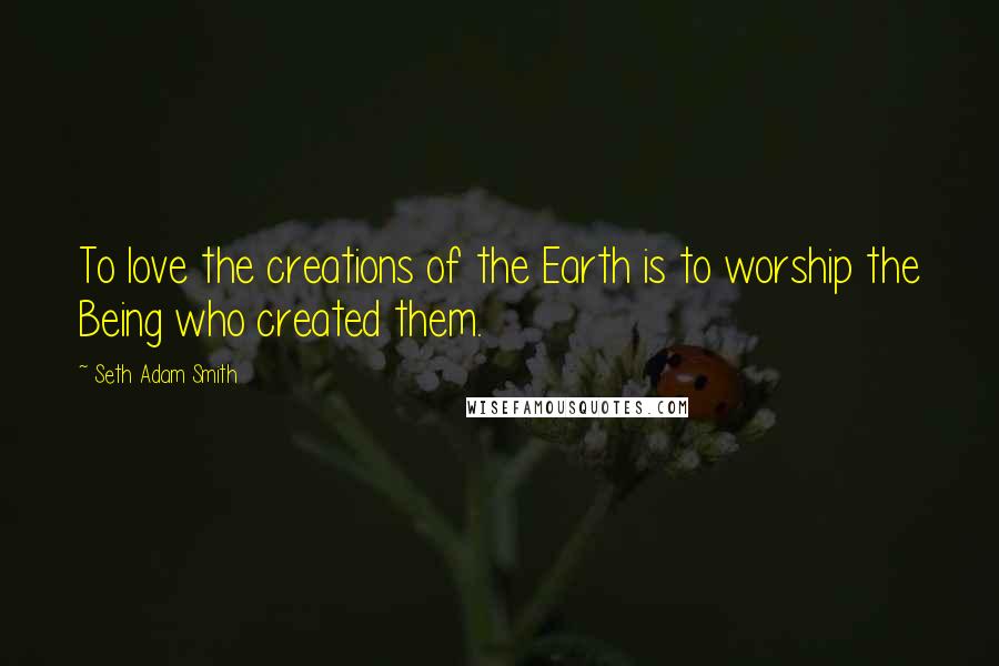 Seth Adam Smith Quotes: To love the creations of the Earth is to worship the Being who created them.