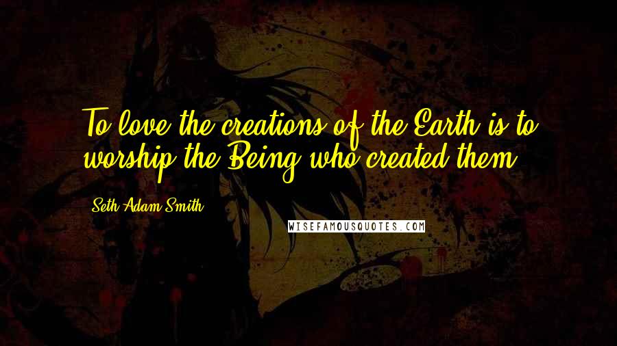 Seth Adam Smith Quotes: To love the creations of the Earth is to worship the Being who created them.