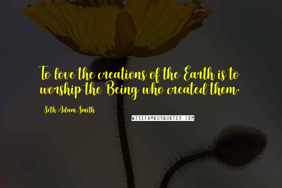 Seth Adam Smith Quotes: To love the creations of the Earth is to worship the Being who created them.