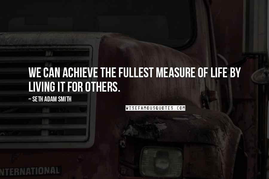 Seth Adam Smith Quotes: We can achieve the fullest measure of life by living it for others.