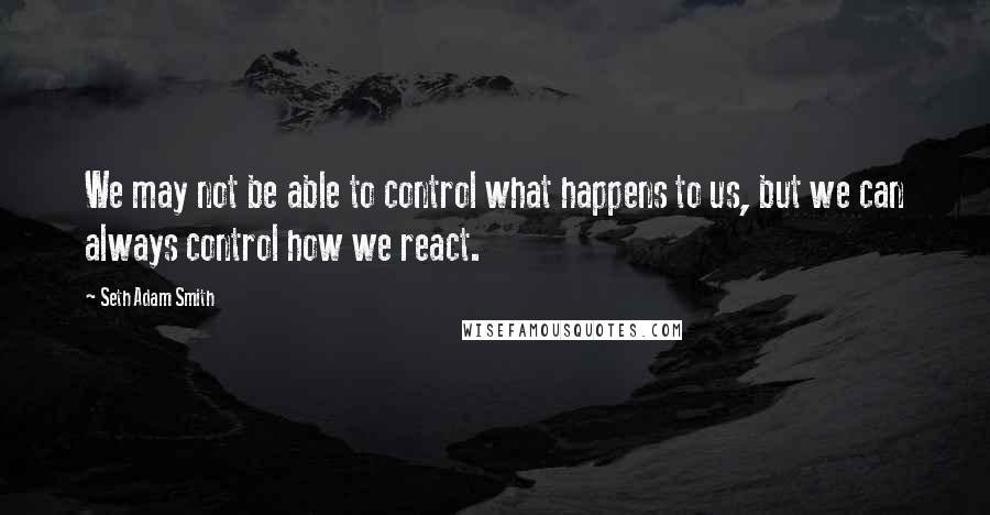 Seth Adam Smith Quotes: We may not be able to control what happens to us, but we can always control how we react.