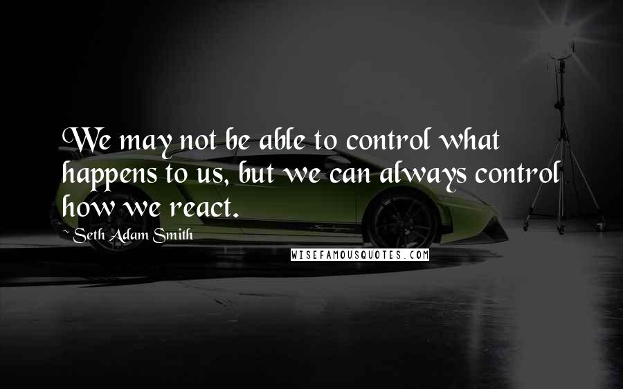 Seth Adam Smith Quotes: We may not be able to control what happens to us, but we can always control how we react.