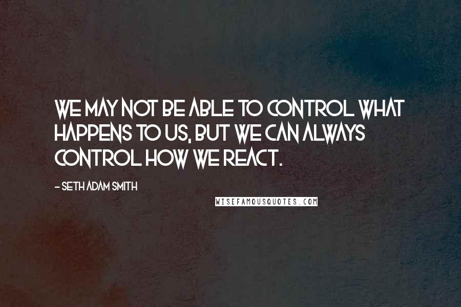 Seth Adam Smith Quotes: We may not be able to control what happens to us, but we can always control how we react.