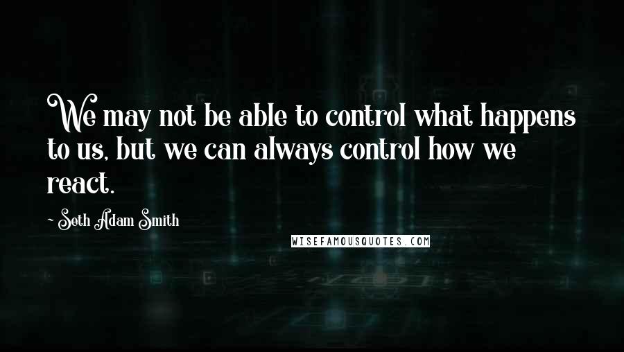 Seth Adam Smith Quotes: We may not be able to control what happens to us, but we can always control how we react.