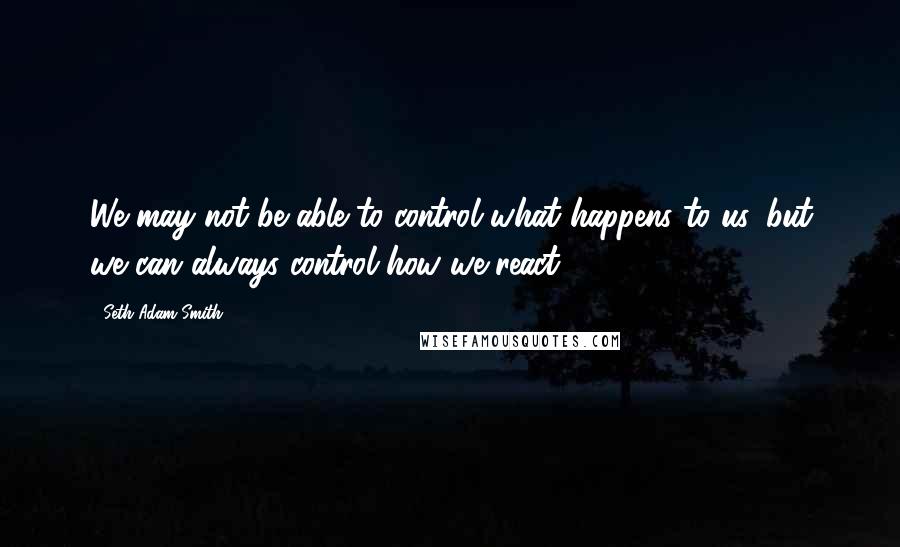 Seth Adam Smith Quotes: We may not be able to control what happens to us, but we can always control how we react.