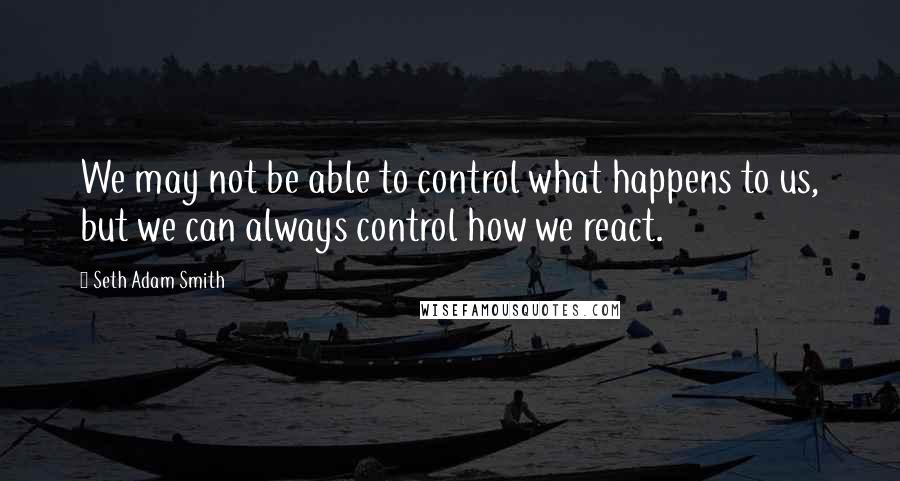 Seth Adam Smith Quotes: We may not be able to control what happens to us, but we can always control how we react.