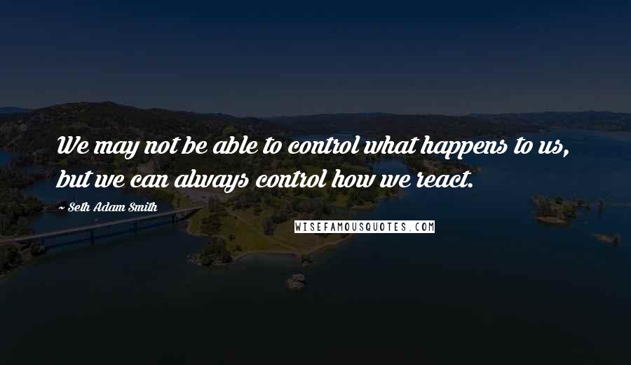 Seth Adam Smith Quotes: We may not be able to control what happens to us, but we can always control how we react.
