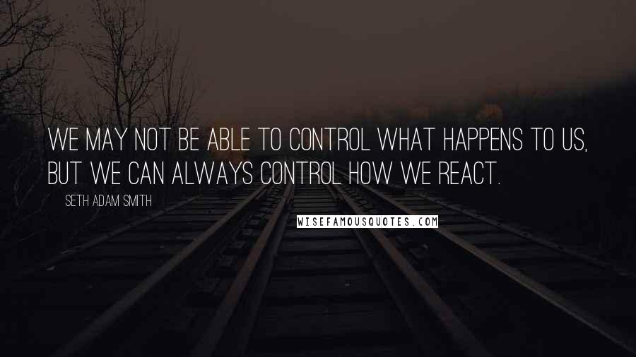 Seth Adam Smith Quotes: We may not be able to control what happens to us, but we can always control how we react.