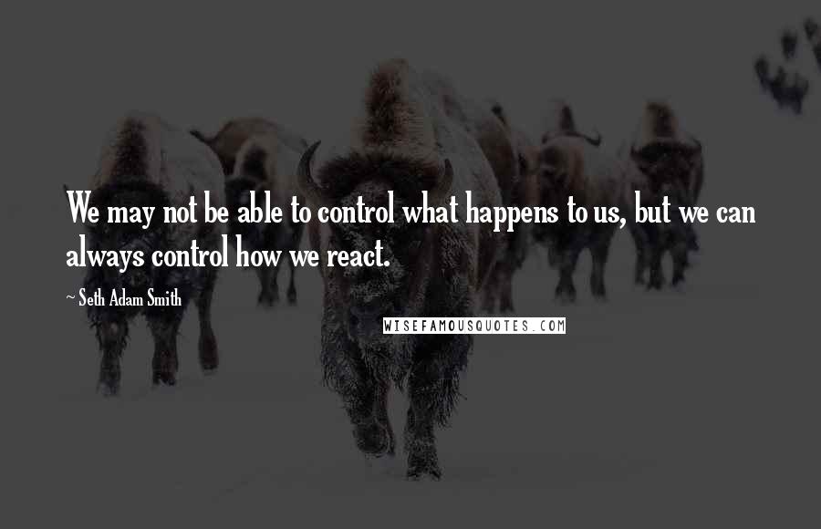 Seth Adam Smith Quotes: We may not be able to control what happens to us, but we can always control how we react.