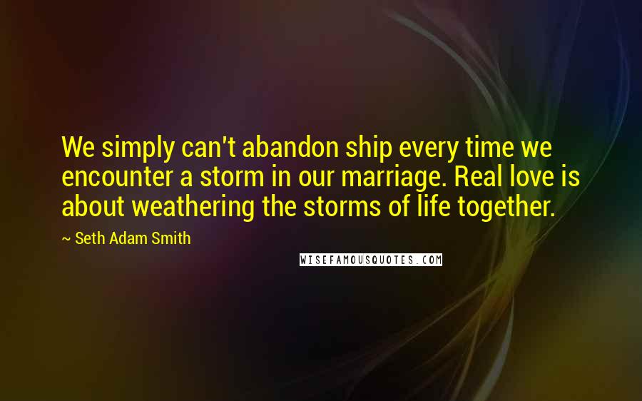 Seth Adam Smith Quotes: We simply can't abandon ship every time we encounter a storm in our marriage. Real love is about weathering the storms of life together.