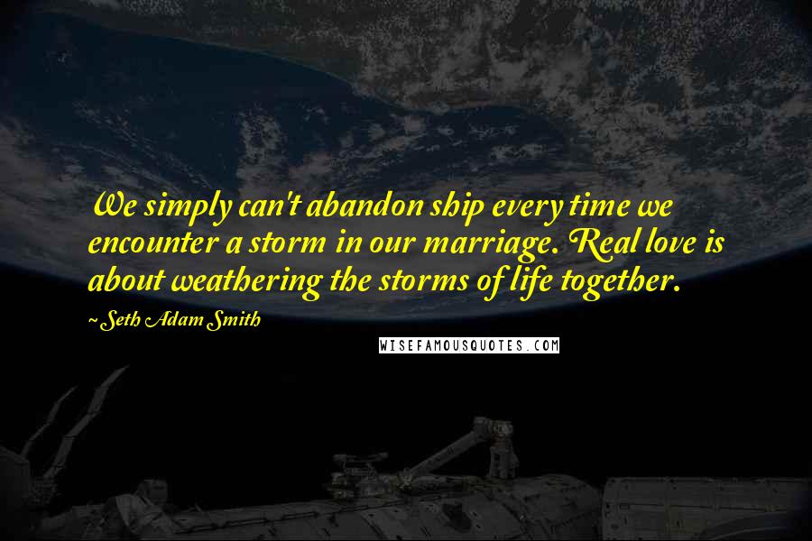 Seth Adam Smith Quotes: We simply can't abandon ship every time we encounter a storm in our marriage. Real love is about weathering the storms of life together.