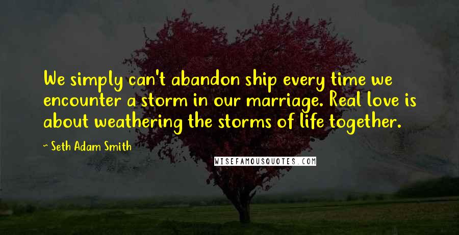 Seth Adam Smith Quotes: We simply can't abandon ship every time we encounter a storm in our marriage. Real love is about weathering the storms of life together.