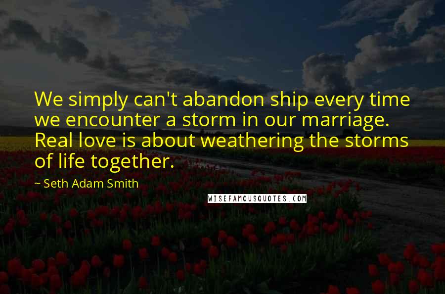 Seth Adam Smith Quotes: We simply can't abandon ship every time we encounter a storm in our marriage. Real love is about weathering the storms of life together.