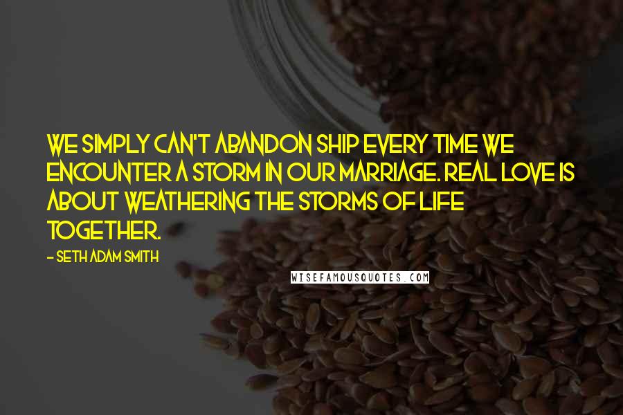 Seth Adam Smith Quotes: We simply can't abandon ship every time we encounter a storm in our marriage. Real love is about weathering the storms of life together.