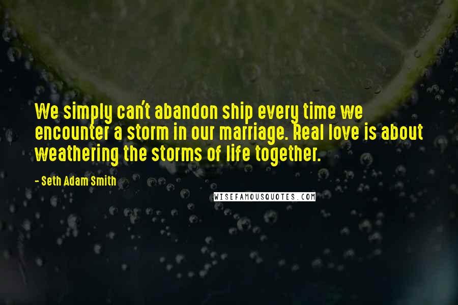 Seth Adam Smith Quotes: We simply can't abandon ship every time we encounter a storm in our marriage. Real love is about weathering the storms of life together.