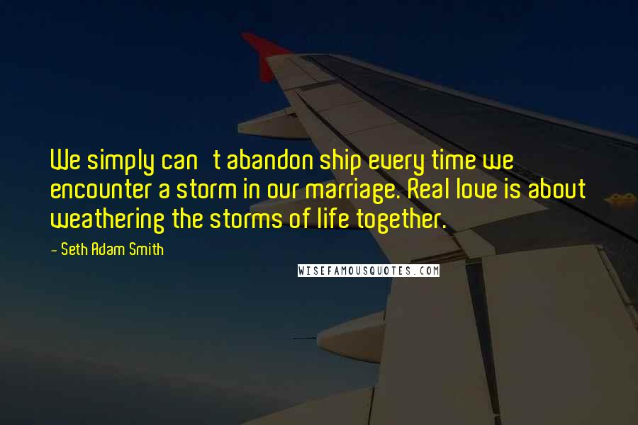 Seth Adam Smith Quotes: We simply can't abandon ship every time we encounter a storm in our marriage. Real love is about weathering the storms of life together.