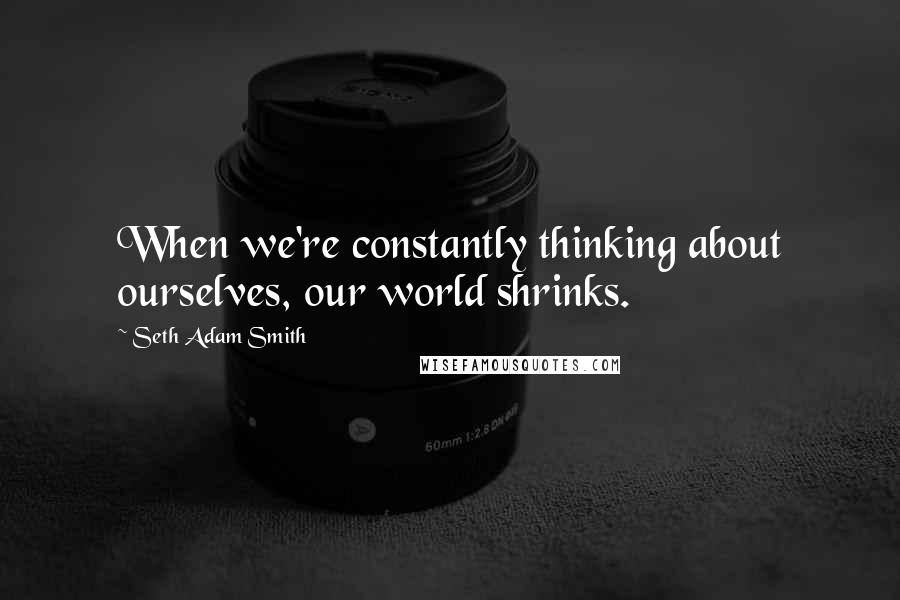 Seth Adam Smith Quotes: When we're constantly thinking about ourselves, our world shrinks.