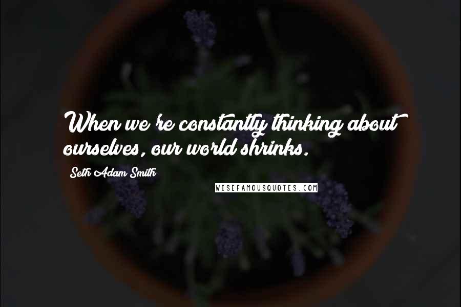 Seth Adam Smith Quotes: When we're constantly thinking about ourselves, our world shrinks.